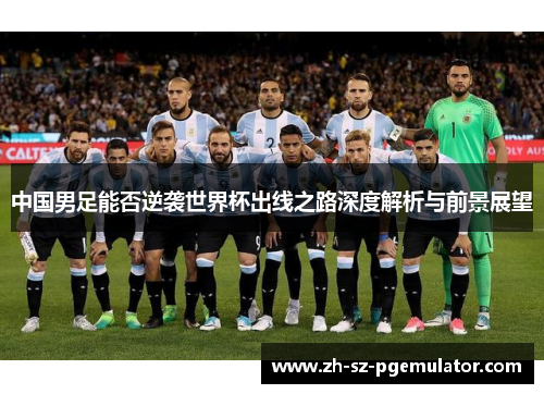 中国男足能否逆袭世界杯出线之路深度解析与前景展望 中国男足能否逆袭世界杯出线之路深度解析与前景展望