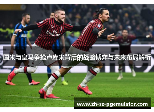 国米与皇马争抢卢库米背后的战略博弈与未来布局解析 国米与皇马争抢卢库米背后的战略博弈与未来布局解析