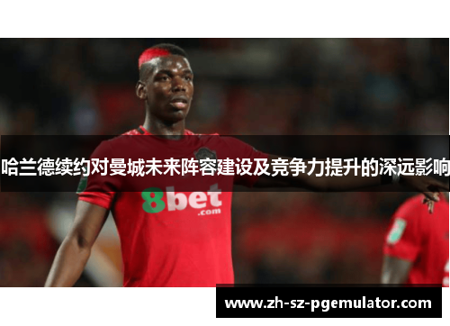 哈兰德续约对曼城未来阵容建设及竞争力提升的深远影响 哈兰德续约对曼城未来阵容建设及竞争力提升的深远影响