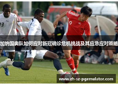 加纳国奥队如何应对新冠确诊危机挑战及其应急应对策略 加纳国奥队如何应对新冠确诊危机挑战及其应急应对策略