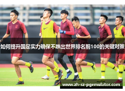 如何提升国足实力确保不跌出世界排名前100的关键对策 如何提升国足实力确保不跌出世界排名前100的关键对策