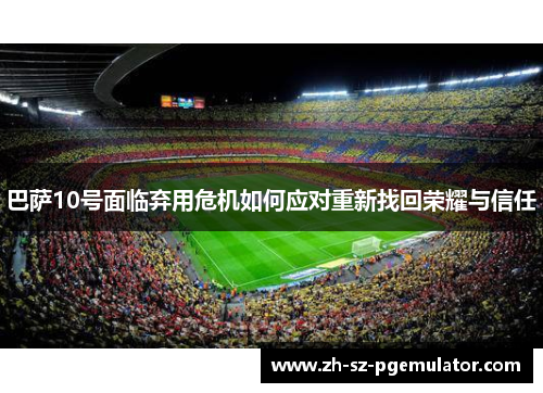 巴萨10号面临弃用危机如何应对重新找回荣耀与信任 巴萨10号面临弃用危机如何应对重新找回荣耀与信任