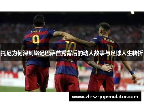 托尼为何深刻铭记巴萨首秀背后的动人故事与足球人生转折