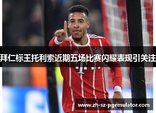 拜仁标王托利索近期五场比赛闪耀表现引关注