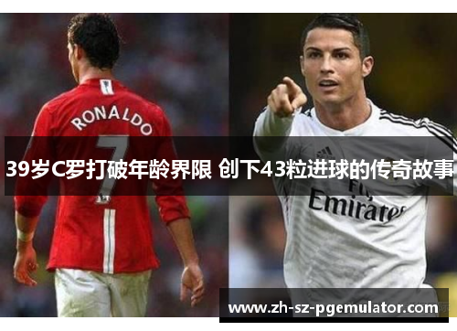 39岁C罗打破年龄界限 创下43粒进球的传奇故事