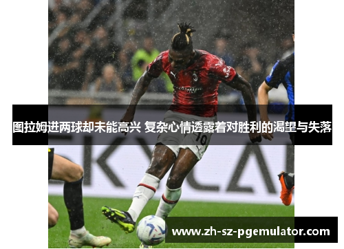 图拉姆进两球却未能高兴 复杂心情透露着对胜利的渴望与失落