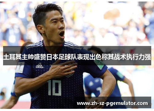 土耳其主帅盛赞日本足球队表现出色称其战术执行力强 土耳其主帅盛赞日本足球队表现出色称其战术执行力强