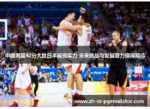中国男篮42分大胜日本展现实力 未来挑战与发展潜力值得期待