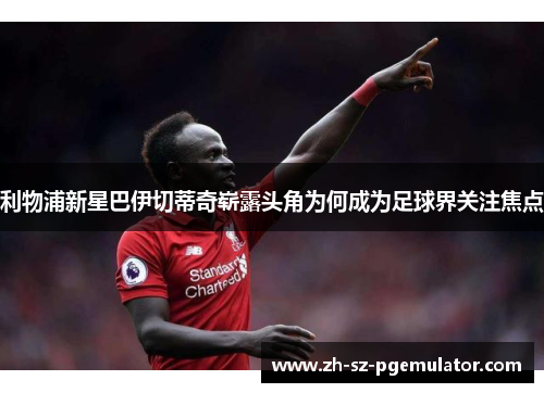 利物浦新星巴伊切蒂奇崭露头角为何成为足球界关注焦点