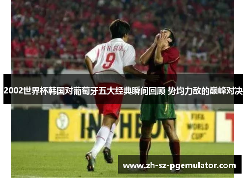 2002世界杯韩国对葡萄牙五大经典瞬间回顾 势均力敌的巅峰对决 2002世界杯韩国对葡萄牙五大经典瞬间回顾 势均力敌的巅峰对决