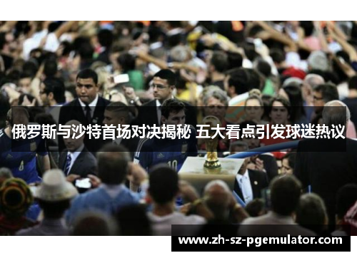 俄罗斯与沙特首场对决揭秘 五大看点引发球迷热议 俄罗斯与沙特首场对决揭秘 五大看点引发球迷热议