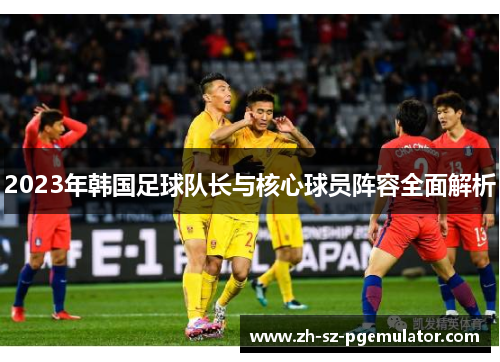 2023年韩国足球队长与核心球员阵容全面解析 2023年韩国足球队长与核心球员阵容全面解析