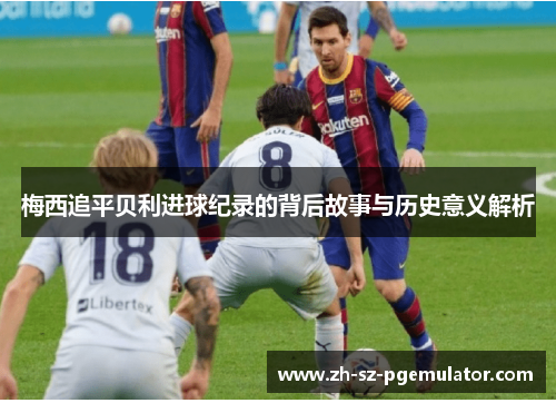梅西追平贝利进球纪录的背后故事与历史意义解析 梅西追平贝利进球纪录的背后故事与历史意义解析