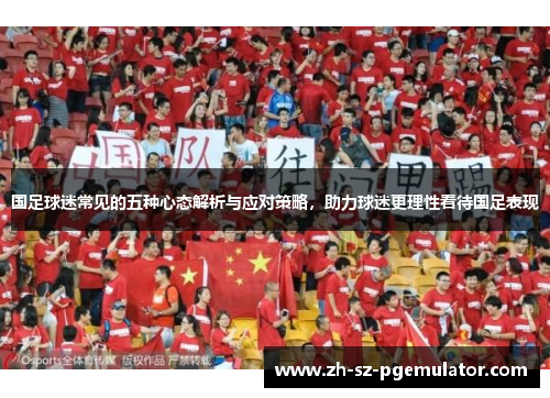 国足球迷常见的五种心态解析与应对策略,助力球迷更理性看待国足表现 国足球迷常见的五种心态解析与应对策略,助力球迷更理性看待国足表现