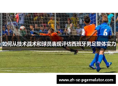如何从技术战术和球员表现评估西班牙男足整体实力 如何从技术战术和球员表现评估西班牙男足整体实力