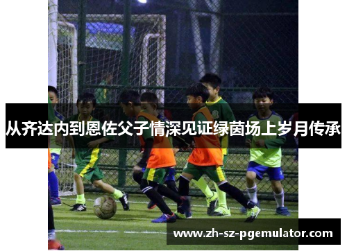 从齐达内到恩佐父子情深见证绿茵场上岁月传承 从齐达内到恩佐父子情深见证绿茵场上岁月传承