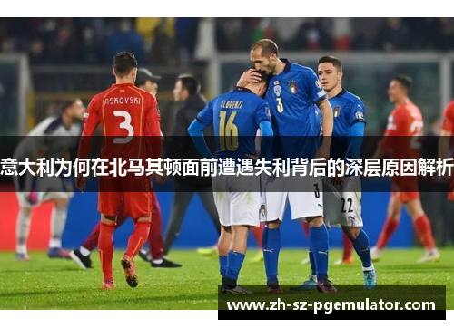 意大利为何在北马其顿面前遭遇失利背后的深层原因解析 意大利为何在北马其顿面前遭遇失利背后的深层原因解析