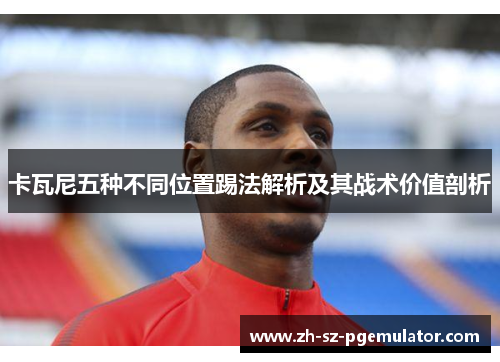卡瓦尼五种不同位置踢法解析及其战术价值剖析 卡瓦尼五种不同位置踢法解析及其战术价值剖析