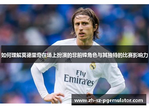 如何理解莫德里奇在场上扮演的非前锋角色与其独特的比赛影响力 如何理解莫德里奇在场上扮演的非前锋角色与其独特的比赛影响力