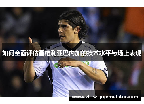 如何全面评估塞维利亚巴内加的技术水平与场上表现