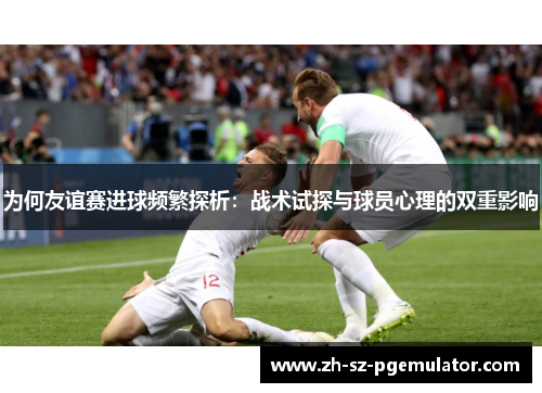 为何友谊赛进球频繁探析：战术试探与球员心理的双重影响