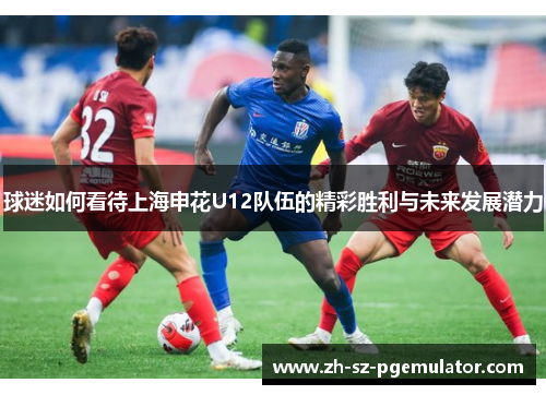 球迷如何看待上海申花U12队伍的精彩胜利与未来发展潜力 球迷如何看待上海申花U12队伍的精彩胜利与未来发展潜力