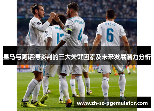 皇马与阿诺德谈判的三大关键因素及未来发展潜力分析