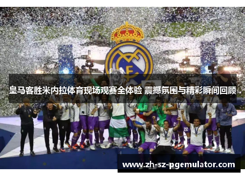 皇马客胜米内拉体育现场观赛全体验 震撼氛围与精彩瞬间回顾 皇马客胜米内拉体育现场观赛全体验 震撼氛围与精彩瞬间回顾