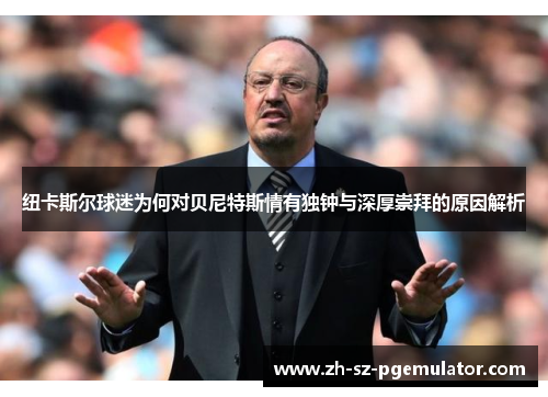 纽卡斯尔球迷为何对贝尼特斯情有独钟与深厚崇拜的原因解析