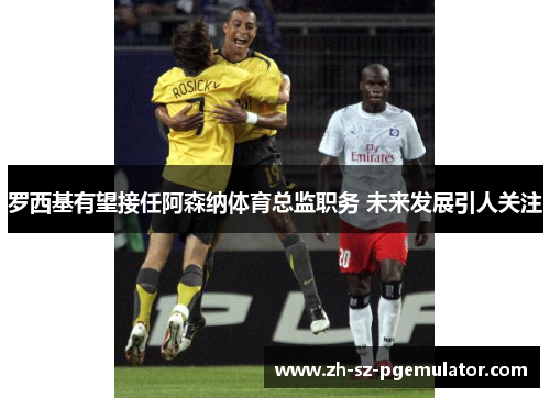 罗西基有望接任阿森纳体育总监职务 未来发展引人关注