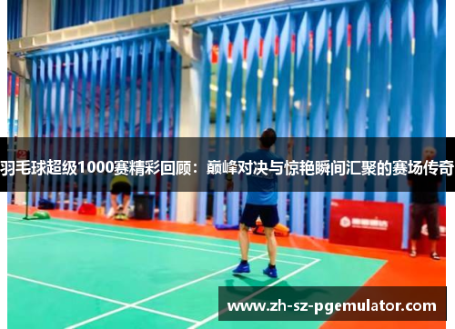 羽毛球超级1000赛精彩回顾:巅峰对决与惊艳瞬间汇聚的赛场传奇 羽毛球超级1000赛精彩回顾:巅峰对决与惊艳瞬间汇聚的赛场传奇
