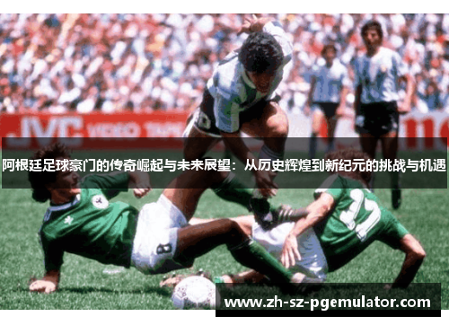 阿根廷足球豪门的传奇崛起与未来展望:从历史辉煌到新纪元的挑战与机遇 阿根廷足球豪门的传奇崛起与未来展望:从历史辉煌到新纪元的挑战与机遇