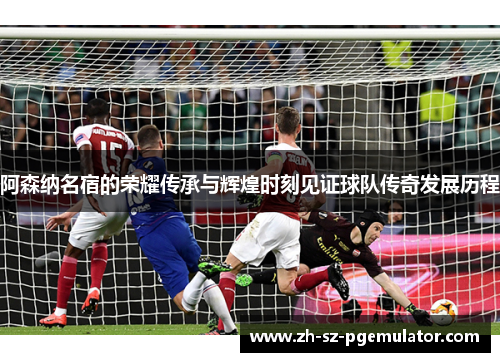 阿森纳名宿的荣耀传承与辉煌时刻见证球队传奇发展历程 阿森纳名宿的荣耀传承与辉煌时刻见证球队传奇发展历程