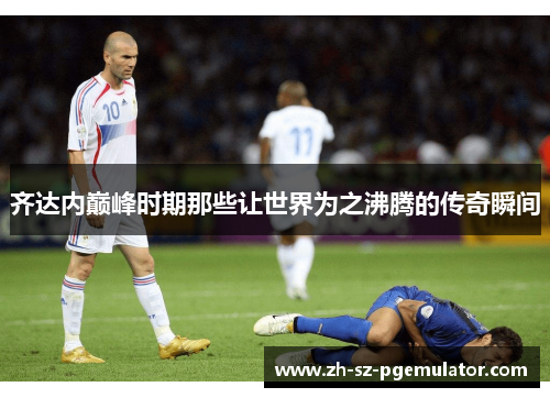 齐达内巅峰时期那些让世界为之沸腾的传奇瞬间