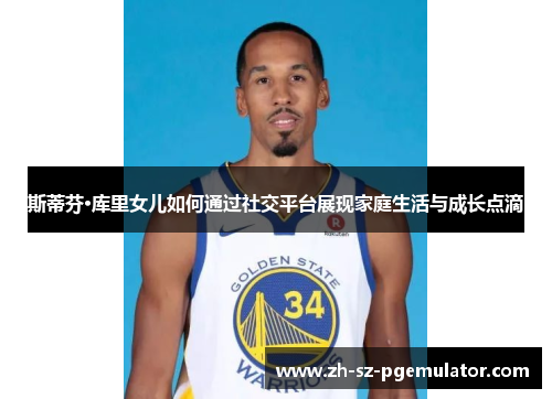 斯蒂芬·库里女儿如何通过社交平台展现家庭生活与成长点滴 斯蒂芬·库里女儿如何通过社交平台展现家庭生活与成长点滴