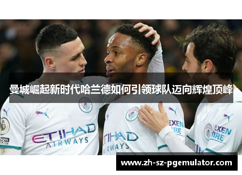 曼城崛起新时代哈兰德如何引领球队迈向辉煌顶峰 曼城崛起新时代哈兰德如何引领球队迈向辉煌顶峰