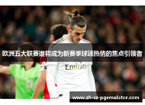 欧洲五大联赛谁将成为新赛季球迷热情的焦点引领者 欧洲五大联赛谁将成为新赛季球迷热情的焦点引领者