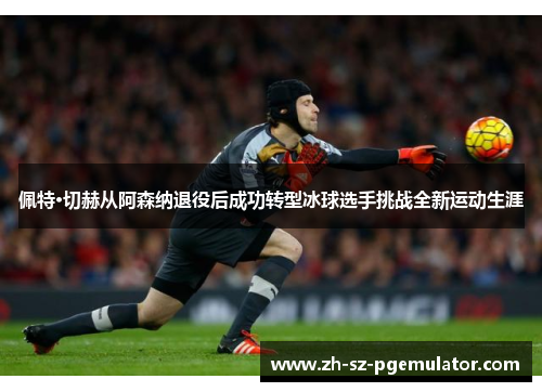 佩特·切赫从阿森纳退役后成功转型冰球选手挑战全新运动生涯