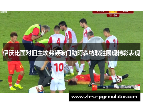 伊沃比面对旧主埃弗顿破门助阿森纳取胜展现精彩表现