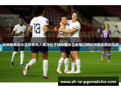 张琳艳英超女足联赛攻入留洋处子球中国女足新星闪耀欧洲赛场再掀风潮