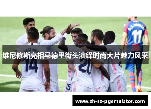 维尼修斯亮相马德里街头演绎时尚大片魅力风采