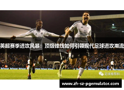 英超赛季进攻风暴：顶级锋线如何引领现代足球进攻潮流