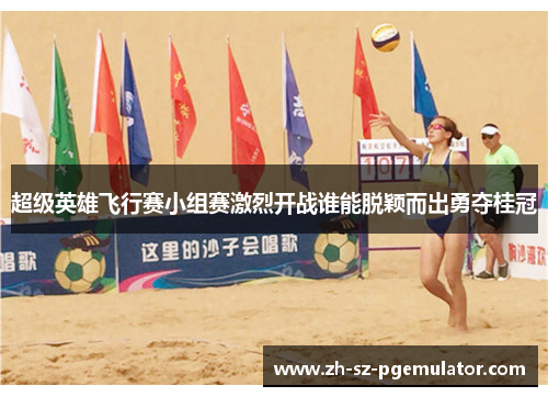 超级英雄飞行赛小组赛激烈开战谁能脱颖而出勇夺桂冠 超级英雄飞行赛小组赛激烈开战谁能脱颖而出勇夺桂冠