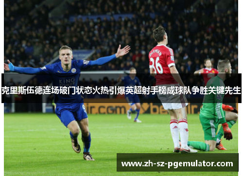 克里斯伍德连场破门状态火热引爆英超射手榜成球队争胜关键先生 克里斯伍德连场破门状态火热引爆英超射手榜成球队争胜关键先生