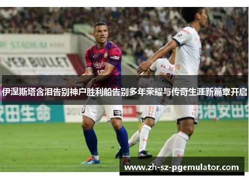 伊涅斯塔含泪告别神户胜利船告别多年荣耀与传奇生涯新篇章开启 伊涅斯塔含泪告别神户胜利船告别多年荣耀与传奇生涯新篇章开启