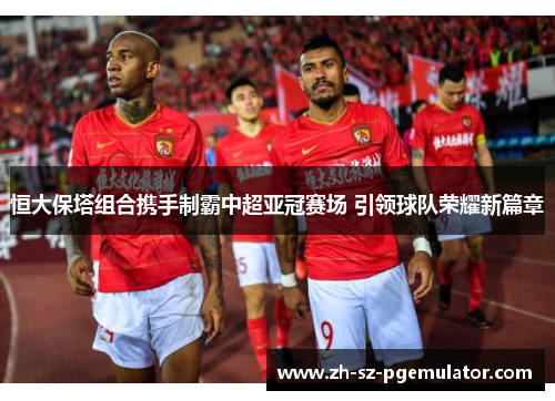 恒大保塔组合携手制霸中超亚冠赛场 引领球队荣耀新篇章 恒大保塔组合携手制霸中超亚冠赛场 引领球队荣耀新篇章