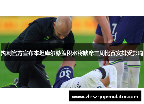 热刺官方宣布本坦库尔膝盖积水将缺席三周比赛安排受影响 热刺官方宣布本坦库尔膝盖积水将缺席三周比赛安排受影响